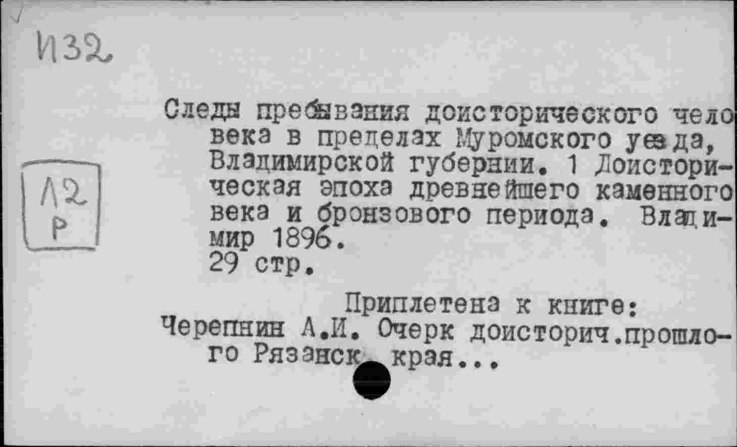 ﻿
лг
Следы пребывания доисторического чело века в пределах Муромского уеэда, Владимирской губернии. 1 «Доисторическая эпоха древнейшего каменного века и бронзового периода. Влаїи-мир 1896. 29 стр.
Приплетена к книге« Черепнин А.И, Очерк доисторич.прошлого РязанеК—края..,